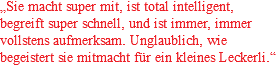 „Sie macht super mit, ist total intelligent, begreift super schnell, und ist immer, immer vollstens aufmerksam. Unglaublich, wie begeistert sie mitmacht für ein kleines Leckerli.“